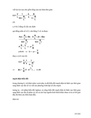 viết lại i(s) sao cho gồm tổng của các hàm đơn giản
(4)
a, b là 2 hằng số cần xác định
qui đồng mẫu số vế 2, cân bằng 2 vế, ta được:
thay a và b vào (4)
mạch điện biến đổi
trong chương 6, với khái niệm vectơ pha, ta đã biến đổi mạch điện từ lãnh vực thời gian
sang lãnh vực tần số và viết các phương trình đại số cho mạch.
tương tự , với phép biến đổi laplace, ta cũng biến đổi mạch điện từ lãnh vực thời gian
sang lãnh vực tần số phức (s), kể cả các loại nguồn kích thích khác nhau và ta có lời giải
đầy đủ thỏa các điều kiện đầu.
điện trở
253/282
 