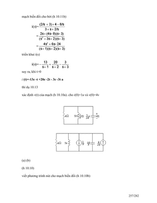 mạch biến đổi cho bởi (h 10.11b)
triển khai i(s)
suy ra, khi t>0
i (t)=-13e -t +20e -2t - 3e -3t a
thí dụ 10.13
xác định v(t) của mạch (h 10.10a). cho i(0)=1a và v(0)=4v
(a) (b)
(h 10.10)
viết phương trình nút cho mạch biến đổi (h 10.10b)
257/282
 