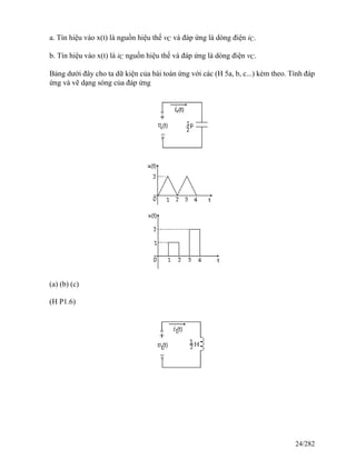 a. Tín hiệu vào x(t) là nguồn hiệu thế vC và đáp ứng là dòng điện iC.
b. Tín hiệu vào x(t) là iC nguồn hiệu thế và đáp ứng là dòng điện vC.
Bảng dưới đây cho ta dữ kiện của bài toán ứng với các (H 5a, b, c...) kèm theo. Tính đáp
ứng và vẽ dạng sóng của đáp ứng
(a) (b) (c)
(H P1.6)
24/282
 