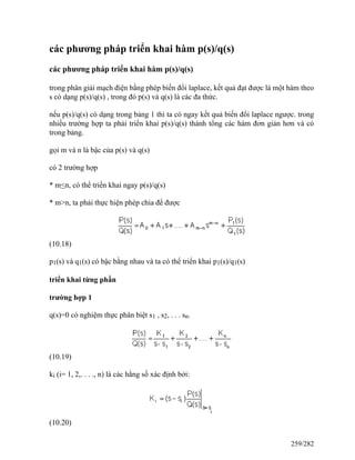 các phương pháp triển khai hàm p(s)/q(s)
các phương pháp triển khai hàm p(s)/q(s)
trong phân giải mạch điện bằng phép biến đổi laplace, kết quả đạt được là một hàm theo
s có dạng p(s)/q(s) , trong đó p(s) và q(s) là các đa thức.
nếu p(s)/q(s) có dạng trong bảng 1 thì ta có ngay kết quả biến đổi laplace ngược. trong
nhiều trường hợp ta phải triển khai p(s)/q(s) thành tổng các hàm đơn giản hơn và có
trong bảng.
gọi m và n là bậc của p(s) và q(s)
có 2 trường hợp
* m<n, có thể triển khai ngay p(s)/q(s)
* m>n, ta phải thực hiện phép chia để được
(10.18)
p1(s) và q1(s) có bậc bằng nhau và ta có thể triển khai p1(s)/q1(s)
triển khai từng phần
trường hợp 1
q(s)=0 có nghiệm thực phân biệt s1 , s2, . . . sn.
(10.19)
ki (i= 1, 2,. . . ., n) là các hằng số xác định bởi:
(10.20)
259/282
 