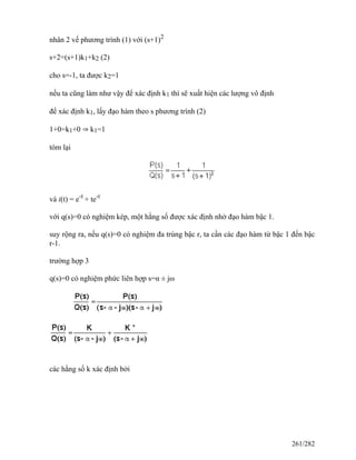 nhân 2 vế phương trình (1) với (s+1)2
s+2=(s+1)k1+k2 (2)
cho s=-1, ta được k2=1
nếu ta cũng làm như vậy để xác định k1 thì sẽ xuất hiện các lượng vô định
để xác định k1, lấy đạo hàm theo s phương trình (2)
1+0=k1+0 ⇒ k1=1
tóm lại
và i(t) = e-t
+ te-t
với q(s)=0 có nghiệm kép, một hằng số được xác định nhờ đạo hàm bậc 1.
suy rộng ra, nếu q(s)=0 có nghiệm đa trùng bậc r, ta cần các đạo hàm từ bậc 1 đến bậc
r-1.
trường hợp 3
q(s)=0 có nghiệm phức liên hợp s=α ± jω
các hằng số k xác định bởi
261/282
 
