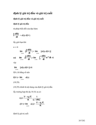 định lý giá trị đầu và giá trị cuối
định lý giá trị đầu và giá trị cuối
định lý giá trị đầu
từ phép biến đổi của đạo hàm:
lấy giới hạn khi
vậy
f(0+) là hằng số nên
(10.29)
(10.29) chính là nội dung của định lý giá trị đầu
lấy trường hợp thí dụ 10.10, ta có:
định lý giá trị cuối
267/282
 