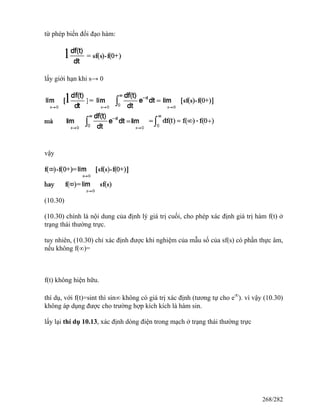 từ phép biến đổi đạo hàm:
lấy giới hạn khi s→ 0
vậy
(10.30)
(10.30) chính là nội dung của định lý giá trị cuối, cho phép xác định giá trị hàm f(t) ở
trạng thái thường trực.
tuy nhiên, (10.30) chỉ xác định được khi nghiệm của mẫu số của sf(s) có phần thực âm,
nếu không f(∞)=
f(t) không hiện hữu.
thí dụ, với f(t)=sint thì sin∞ không có giá trị xác định (tương tự cho e∞
). vì vậy (10.30)
không áp dụng được cho trường hợp kích kích là hàm sin.
lấy lại thí dụ 10.13, xác định dòng điện trong mạch ở trạng thái thường trực
268/282
 