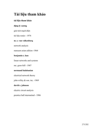 Tài liệu tham khảo
tài liệu tham khảo
đặng lỳ xương
giải tích mạch điện
tài liệu ronéo - 1974
m. e. van valkenburg
network analysis
maruzen asian edition -1964
benjamin c. kuo
linear networks and systems
mc. graw-hill - 1967
normand balabanian
electrical network theory
john willey & son. inc. -1969
david e. johnson
electric circuit analysis
prentice hall internatinal - 1986
273/282
 