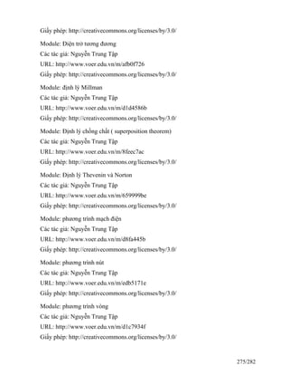 Giấy phép: http://creativecommons.org/licenses/by/3.0/
Module: Điện trở tương đương
Các tác giả: Nguyễn Trung Tập
URL: http://www.voer.edu.vn/m/afb0f726
Giấy phép: http://creativecommons.org/licenses/by/3.0/
Module: định lý Millman
Các tác giả: Nguyễn Trung Tập
URL: http://www.voer.edu.vn/m/d1d4586b
Giấy phép: http://creativecommons.org/licenses/by/3.0/
Module: Định lý chồng chất ( superposition theorem)
Các tác giả: Nguyễn Trung Tập
URL: http://www.voer.edu.vn/m/8feec7ac
Giấy phép: http://creativecommons.org/licenses/by/3.0/
Module: Định lý Thevenin và Norton
Các tác giả: Nguyễn Trung Tập
URL: http://www.voer.edu.vn/m/659999be
Giấy phép: http://creativecommons.org/licenses/by/3.0/
Module: phương trình mạch điện
Các tác giả: Nguyễn Trung Tập
URL: http://www.voer.edu.vn/m/d8fa445b
Giấy phép: http://creativecommons.org/licenses/by/3.0/
Module: phương trình nút
Các tác giả: Nguyễn Trung Tập
URL: http://www.voer.edu.vn/m/edb5171e
Giấy phép: http://creativecommons.org/licenses/by/3.0/
Module: phương trình vòng
Các tác giả: Nguyễn Trung Tập
URL: http://www.voer.edu.vn/m/d1c7934f
Giấy phép: http://creativecommons.org/licenses/by/3.0/
275/282
 