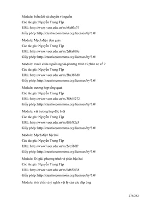 Module: biến đổi và chuyển vị nguồn
Các tác giả: Nguyễn Trung Tập
URL: http://www.voer.edu.vn/m/e8e03c7f
Giấy phép: http://creativecommons.org/licenses/by/3.0/
Module: Mạch điện đơn giản
Các tác giả: Nguyễn Trung Tập
URL: http://www.voer.edu.vn/m/2d8a868c
Giấy phép: http://creativecommons.org/licenses/by/3.0/
Module: mach chứa nguồn ngoài-phương trình vi phân co vế 2
Các tác giả: Nguyễn Trung Tập
URL: http://www.voer.edu.vn/m/2ba387d0
Giấy phép: http://creativecommons.org/licenses/by/3.0/
Module: trương hợp tổng quat
Các tác giả: Nguyễn Trung Tập
URL: http://www.voer.edu.vn/m/38865272
Giấy phép: http://creativecommons.org/licenses/by/3.0/
Module: vài trương hợp đăc biêt
Các tác giả: Nguyễn Trung Tập
URL: http://www.voer.edu.vn/m/d86f92c5
Giấy phép: http://creativecommons.org/licenses/by/3.0/
Module: Mạch điện bậc hai
Các tác giả: Nguyễn Trung Tập
URL: http://www.voer.edu.vn/m/2eb5bff7
Giấy phép: http://creativecommons.org/licenses/by/3.0/
Module: lời giải phương trình vi phân bậc hai
Các tác giả: Nguyễn Trung Tập
URL: http://www.voer.edu.vn/m/6d6f0838
Giấy phép: http://creativecommons.org/licenses/by/3.0/
Module: tính chất và ý nghĩa vật lý của các đáp ứng
276/282
 