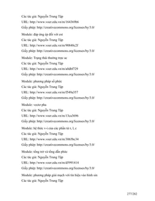 Các tác giả: Nguyễn Trung Tập
URL: http://www.voer.edu.vn/m/164369b6
Giấy phép: http://creativecommons.org/licenses/by/3.0/
Module: đáp ứng ép đối với est
Các tác giả: Nguyễn Trung Tập
URL: http://www.voer.edu.vn/m/90848c2f
Giấy phép: http://creativecommons.org/licenses/by/3.0/
Module: Trạng thái thường trực ac
Các tác giả: Nguyễn Trung Tập
URL: http://www.voer.edu.vn/m/a0dbf729
Giấy phép: http://creativecommons.org/licenses/by/3.0/
Module: phương pháp số phức
Các tác giả: Nguyễn Trung Tập
URL: http://www.voer.edu.vn/m/f549a357
Giấy phép: http://creativecommons.org/licenses/by/3.0/
Module: vectơ pha
Các tác giả: Nguyễn Trung Tập
URL: http://www.voer.edu.vn/m/13ca3696
Giấy phép: http://creativecommons.org/licenses/by/3.0/
Module: hệ thức v-i của các phần tử r, l, c
Các tác giả: Nguyễn Trung Tập
URL: http://www.voer.edu.vn/m/3065bc34
Giấy phép: http://creativecommons.org/licenses/by/3.0/
Module: tổng trở và tổng dẫn phức
Các tác giả: Nguyễn Trung Tập
URL: http://www.voer.edu.vn/m/d5991414
Giấy phép: http://creativecommons.org/licenses/by/3.0/
Module: phương pháp giải mạch với tín hiệu vào hình sin
Các tác giả: Nguyễn Trung Tập
277/282
 