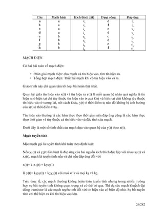 MẠCH ĐIỆN
Có hai bài toán về mạch điện:
• Phân giải mạch điện: cho mạch và tín hiệu vào, tìm tín hiệu ra.
• Tổng hợp mạch điện: Thiết kế mạch khi có tín hiệu vào và ra.
Giáo trình này chỉ quan tâm tới loại bài toán thứ nhất.
Quan hệ giữa tín hiệu vào x(t) và tín hiệu ra y(t) là mối quan hệ nhân quả nghĩa là tín
hiệu ra ở hiện tại chỉ tùy thuộc tín hiệu vào ở quá khứ và hiện tại chứ không tùy thuộc
tín hiệu vào ở tương lai, nói cách khác, y(t) ở thời điểm t0 nào đó không bị ảnh hưởng
của x(t) ở thời điểm t>t0 .
Tín hiệu vào thường là các hàm thực theo thời gian nên đáp ứng cũng là các hàm thực
theo thời gian và tùy thuộc cả tín hiệu vào và đặc tính của mạch.
Dưới đây là một số tính chất của mạch dựa vào quan hệ của y(t) theo x(t).
Mạch tuyến tính
Một mạch gọi là tuyến tính khi tuân theo định luật:
Nếu y1(t) và y2(t) lần lượt là đáp ứng của hai nguồn kích thích độc lập với nhau x1(t) và
x2(t), mạch là tuyến tính nếu và chỉ nếu đáp ứng đối với
x(t)= k1x1(t) + k2x2(t)
là y(t)= k1y1(t) + k2y2(t) với mọi x(t) và mọi k1 và k2.
Trên thực tế, các mạch thường không hoàn toàn tuyến tính nhưng trong nhiều trường
hợp sự bất tuyến tính không quan trọng và có thể bỏ qua. Thí dụ các mạch khuếch đại
dùng transistor là các mạch tuyến tính đối với tín hiệu vào có biên độ nhỏ. Sự bất tuyến
tính chỉ thể hiện ra khi tín hiệu vào lớn.
26/282
 