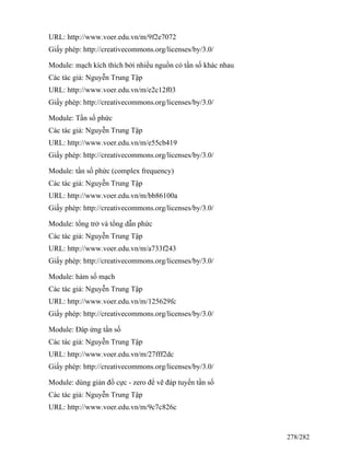 URL: http://www.voer.edu.vn/m/9f2e7072
Giấy phép: http://creativecommons.org/licenses/by/3.0/
Module: mạch kích thích bởi nhiều nguồn có tần số khác nhau
Các tác giả: Nguyễn Trung Tập
URL: http://www.voer.edu.vn/m/e2c12f03
Giấy phép: http://creativecommons.org/licenses/by/3.0/
Module: Tần số phức
Các tác giả: Nguyễn Trung Tập
URL: http://www.voer.edu.vn/m/e55cb419
Giấy phép: http://creativecommons.org/licenses/by/3.0/
Module: tần số phức (complex frequency)
Các tác giả: Nguyễn Trung Tập
URL: http://www.voer.edu.vn/m/bb86100a
Giấy phép: http://creativecommons.org/licenses/by/3.0/
Module: tổng trở và tổng dẫn phức
Các tác giả: Nguyễn Trung Tập
URL: http://www.voer.edu.vn/m/a733f243
Giấy phép: http://creativecommons.org/licenses/by/3.0/
Module: hàm số mạch
Các tác giả: Nguyễn Trung Tập
URL: http://www.voer.edu.vn/m/125629fc
Giấy phép: http://creativecommons.org/licenses/by/3.0/
Module: Đáp ứng tần số
Các tác giả: Nguyễn Trung Tập
URL: http://www.voer.edu.vn/m/27fff2dc
Giấy phép: http://creativecommons.org/licenses/by/3.0/
Module: dùng giản đồ cực - zero để vẽ đáp tuyến tần số
Các tác giả: Nguyễn Trung Tập
URL: http://www.voer.edu.vn/m/9c7c826c
278/282
 