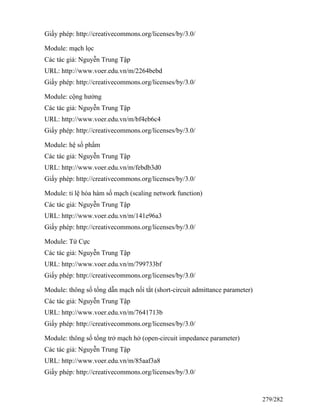 Giấy phép: http://creativecommons.org/licenses/by/3.0/
Module: mạch lọc
Các tác giả: Nguyễn Trung Tập
URL: http://www.voer.edu.vn/m/2264bebd
Giấy phép: http://creativecommons.org/licenses/by/3.0/
Module: cộng hưởng
Các tác giả: Nguyễn Trung Tập
URL: http://www.voer.edu.vn/m/bf4eb6c4
Giấy phép: http://creativecommons.org/licenses/by/3.0/
Module: hệ số phẩm
Các tác giả: Nguyễn Trung Tập
URL: http://www.voer.edu.vn/m/febdb3d0
Giấy phép: http://creativecommons.org/licenses/by/3.0/
Module: tỉ lệ hóa hàm số mạch (scaling network function)
Các tác giả: Nguyễn Trung Tập
URL: http://www.voer.edu.vn/m/141e96a3
Giấy phép: http://creativecommons.org/licenses/by/3.0/
Module: Tứ Cực
Các tác giả: Nguyễn Trung Tập
URL: http://www.voer.edu.vn/m/799733bf
Giấy phép: http://creativecommons.org/licenses/by/3.0/
Module: thông số tổng dẫn mạch nối tắt (short-circuit admittance parameter)
Các tác giả: Nguyễn Trung Tập
URL: http://www.voer.edu.vn/m/7641713b
Giấy phép: http://creativecommons.org/licenses/by/3.0/
Module: thông số tổng trở mạch hở (open-circuit impedance parameter)
Các tác giả: Nguyễn Trung Tập
URL: http://www.voer.edu.vn/m/85aaf3a8
Giấy phép: http://creativecommons.org/licenses/by/3.0/
279/282
 