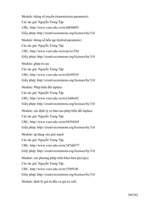 Module: thông số truyền (transmission parameter)
Các tác giả: Nguyễn Trung Tập
URL: http://www.voer.edu.vn/m/fd850095
Giấy phép: http://creativecommons.org/licenses/by/3.0/
Module: thông số hỗn tạp (hybrid parameter)
Các tác giả: Nguyễn Trung Tập
URL: http://www.voer.edu.vn/m/ae1e135d
Giấy phép: http://creativecommons.org/licenses/by/3.0/
Module: ghép tứ cực
Các tác giả: Nguyễn Trung Tập
URL: http://www.voer.edu.vn/m/42e9955f
Giấy phép: http://creativecommons.org/licenses/by/3.0/
Module: Phép biến đổi laplace
Các tác giả: Nguyễn Trung Tập
URL: http://www.voer.edu.vn/m/e3a06e82
Giấy phép: http://creativecommons.org/licenses/by/3.0/
Module: các định lý cơ bản của phép biến đổi laplace
Các tác giả: Nguyễn Trung Tập
URL: http://www.voer.edu.vn/m/843945d3
Giấy phép: http://creativecommons.org/licenses/by/3.0/
Module: áp dụng vào giải mạch
Các tác giả: Nguyễn Trung Tập
URL: http://www.voer.edu.vn/m/187dd577
Giấy phép: http://creativecommons.org/licenses/by/3.0/
Module: các phương pháp triển khai hàm p(s)/q(s)
Các tác giả: Nguyễn Trung Tập
URL: http://www.voer.edu.vn/m/539f91fb
Giấy phép: http://creativecommons.org/licenses/by/3.0/
Module: định lý giá trị đầu và giá trị cuối
280/282
 