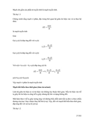 Mạch chỉ gồm các phần tử tuyến tính là mạch tuyến tính.
Thí dụ 1.1
Chứng minh rằng mạch vi phân, đặc trưng bởi quan hệ giữa tín hiệu vào và ra theo hệ
thức:
là mạch tuyến tính
Giải
Gọi y1(t) là đáp ứng đối với x1(t):
Gọi y2(t) là đáp ứng đối với x2(t):
Với x(t)= k1x1(t) + k2 x2(t) đáp ứng y(t) là:
y(t)=k1y1(t)+k2y2(t)
Vậy mạch vi phân là mạch tuyến tính
Mạch bất biến theo thời gian (time invariant)
Liên hệ giữa tín hiệu ra và tín hiệu vào không tùy thuộc thời gian. Nếu tín hiệu vào trễ
t0 giây thì tín hiệu ra cũng trễ t0 giây nhưng độ lớn và dạng không đổi.
Một hàm theo t trễ t0 giây tương ứng với đường biểu diễn tịnh tiến t0 đơn vị theo chiều
dương của trục t hay t được thay thế bởi (t-t0). Vậy, đối với mạch bất biến theo thời gian,
đáp ứng đối với x(t-t0) là y(t-t0)
Thí dụ 1.2
27/282
 