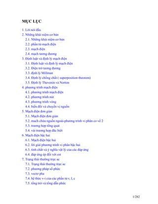 MỤC LỤC
1. Lời nói đầu
2. Những khái niệm cơ bản
2.1. Những khái niệm cơ bản
2.2. phần tử mạch điện
2.3. mạch điện
2.4. mạch tương đương
3. Định luật và định lý mạch điện
3.1. Định luật và định lý mạch điện
3.2. Điện trở tương đương
3.3. định lý Millman
3.4. Định lý chồng chất ( superposition theorem)
3.5. Định lý Thevenin và Norton
4. phương trình mạch điện
4.1. phương trình mạch điện
4.2. phương trình nút
4.3. phương trình vòng
4.4. biến đổi và chuyển vị nguồn
5. Mạch điện đơn giản
5.1. Mạch điện đơn giản
5.2. mach chứa nguồn ngoài-phương trình vi phân co vế 2
5.3. trương hợp tổng quat
5.4. vài trương hợp đăc biêt
6. Mạch điện bậc hai
6.1. Mạch điện bậc hai
6.2. lời giải phương trình vi phân bậc hai
6.3. tính chất và ý nghĩa vật lý của các đáp ứng
6.4. đáp ứng ép đối với est
7. Trạng thái thường trực ac
7.1. Trạng thái thường trực ac
7.2. phương pháp số phức
7.3. vectơ pha
7.4. hệ thức v-i của các phần tử r, l, c
7.5. tổng trở và tổng dẫn phức
1/282
 