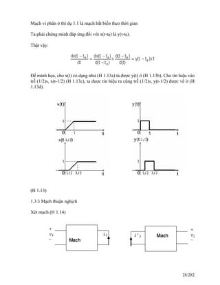 Mạch vi phân ở thí dụ 1.1 là mạch bất biến theo thời gian
Ta phải chứng minh đáp ứng đối với x(t-t0) là y(t-t0).
Thật vậy:
Để minh họa, cho x(t) có dạng như (H 1.13a) ta được y(t) ở (H 1.13b). Cho tín hiệu vào
trễ (1/2)s, x(t-1/2) (H 1.13c), ta được tín hiệu ra cũng trễ (1/2)s, y(t-1/2) được vẽ ở (H
1.13d).
(H 1.13)
1.3.3 Mạch thuận nghịch
Xét mạch (H 1.14)
28/282
 