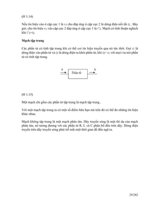 (H 1.14)
Nếu tín hiệu vào ở cặp cực 1 là v1 cho đáp ứng ở cặp cực 2 là dòng điện nối tắt i2 . Bây
giờ, cho tín hiệu v1 vào cặp cực 2 đáp ứng ở cặp cực 1 là i’2. Mạch có tính thuận nghịch
khi i’2=i2.
Mạch tập trung
Các phần tử có tính tập trung khi có thể coi tín hiệu truyền qua nó tức thời. Gọi i1 là
dòng điện vào phần tử và i2 là dòng điện ra khỏi phần tử, khi i2= i1 với mọi t ta nói phần
tử có tính tập trung.
(H 1.15)
Một mạch chỉ gồm các phần tử tập trung là mạch tập trung..
Với một mạch tập trung ta có một số điểm hữu hạn mà trên đó có thể đo những tín hiệu
khác nhau.
Mạch không tập trung là một mạch phân tán. Dây truyền sóng là một thí dụ của mạch
phân tán, nó tương đương với các phần tử R, L và C phân bố đều trên dây. Dòng điện
truyền trên dây truyền sóng phải trễ mất một thời gian để đến ngã ra.
29/282
 