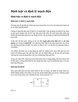 Định luật và định lý mạch điện
Định luật và định lý mạch điện
Định luật và định lý mạch điện
Chương này đề cập đến hai định luật quan trọng làm cơ sở cho việc phân giải mạch, đó
là các định luật Kirchhoff.
Chúng ta cũng bàn đến một số định lý về mạch điện. Việc áp dụng các định lý này giúp
ta giải quyết nhanh một số bài toán đơn giản hoặc biến đổi một mạch điện phức tạp
thành một mạch đơn giản hơn, tạo thuận lợi cho việc áp dụng các định luật Kirchhoff để
giải mạch.
Trước hết, để đơn giản, chúng ta chỉ xét đến mạch gồm toàn điện trở và các loại
nguồn, gọi chung là mạch DC. Các phương trình diễn tả cho loại mạch như vậy chỉ là
các phương trình đại số (Đối với mạch có chứa L & C, ta cần đến các phương trình vi
tích phân)
Tuy nhiên, khi khảo sát và ứng dụng các định lý, chúng ta chỉ chú ý đến cấu trúc của
mạch mà không quan tâm đến bản chất của các thành phần, do đó các kết quả trong
chương này cũng áp dụng được cho các trường hợp tổng quát hơn.
Trong các mạch DC, đáp ứng trong mạch luôn luôn có dạng giống như kích thích, nên
để đơn giản, ta dùng kích thích là các nguồn độc lập có giá trị không đổi thay vì là các
hàm theo thời gian.
định luật kirchhoff
Một mạch điện gồm hai hay nhiều phần tử nối với nhau, các phần tử trong mạch tạo
thành những nhánh. Giao điểm của hai hay nhiều nhánh được gọi là nút. Thường người
ta coi nút là giao điểm của 3 nhánh trở nên. Xem mạch (H 2.1).
(H 2.1)
30/282
 