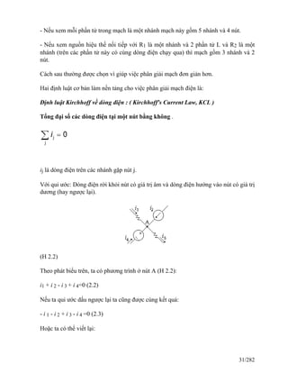 - Nếu xem mỗi phần tử trong mạch là một nhánh mạch này gồm 5 nhánh và 4 nút.
- Nếu xem nguồn hiệu thế nối tiếp với R1 là một nhánh và 2 phần tử L và R2 là một
nhánh (trên các phần tử này có cùng dòng điện chạy qua) thì mạch gồm 3 nhánh và 2
nút.
Cách sau thường được chọn vì giúp việc phân giải mạch đơn giản hơn.
Hai định luật cơ bản làm nền tảng cho việc phân giải mạch điện là:
Định luật Kirchhoff về dòng điện : ( Kirchhoff's Current Law, KCL )
Tổng đại số các dòng điện tại một nút bằng không .
ij là dòng điện trên các nhánh gặp nút j.
Với qui ước: Dòng điện rời khỏi nút có giá trị âm và dòng điện hướng vào nút có giá trị
dương (hay ngược lại).
(H 2.2)
Theo phát biểu trên, ta có phương trình ở nút A (H 2.2):
i1 + i 2 - i 3 + i 4=0 (2.2)
Nếu ta qui ước dấu ngược lại ta cũng được cùng kết quả:
- i 1 - i 2 + i 3 - i 4 =0 (2.3)
Hoặc ta có thể viết lại:
31/282
 