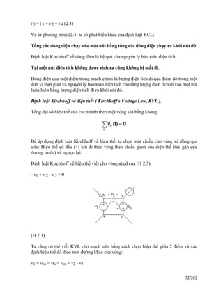 i 3 = i 1 + i 2 + i 4 (2.4)
Và từ phương trình (2.4) ta có phát biểu khác của định luật KCL:
Tổng các dòng điện chạy vào một nút bằng tổng các dòng điện chạy ra khỏi nút đó.
Định luật Kirchhoff về dòng điện là hệ quả của nguyên lý bảo toàn điện tích:
Tại một nút điện tích không được sinh ra cũng không bị mất đi.
Dòng điện qua một điểm trong mạch chính là lượng điện tích đi qua điểm đó trong một
đơn vị thời gian và nguyên lý bảo toàn điện tích cho rằng lượng điện tích đi vào một nút
luôn luôn bằng lượng điện tích đi ra khỏi nút đó.
Định luật Kirchhoff về điện thế: ( Kirchhoff's Voltage Law, KVL ).
Tổng đại số hiệu thế của các nhánh theo một vòng kín bằng không
Để áp dụng định luật Kirchhoff về hiệu thế, ta chọn một chiều cho vòng và dùng qui
ước: Hiệu thế có dấu (+) khi đi theo vòng theo chiều giảm của điện thế (tức gặp cực
dương trước) và ngược lại.
Định luật Kirchhoff về hiệu thế viết cho vòng abcd của (H 2.3).
- v1 + v 2 - v 3 = 0
(H 2.3)
Ta cũng có thể viết KVL cho mạch trên bằng cách chọn hiệu thế giữa 2 điểm và xác
định hiệu thế đó theo một đường khác của vòng:
v1 = vba = vbc+ vca = v2 - v3
32/282
 