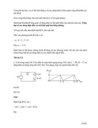 Trong thí dụ trên , ta có thể tính dòng ix từ các dòng điện ở bên ngoài vòng abcd đến các
nút abcd.
Xem vòng abcd được bao bởi một mặt kín ( vẽ nét gián đoạn).
Định luật Kirchhoff tổng quát về dòng điện có thể phát biểu cho mặt kín như sau: Tổng
đại số các dòng điện đến và rời khỏi mặt kín bằng không.
Với qui ước dấu như định luật KCL cho một nút.
Như vậy phương trình để tính ix là:
- ix - 4 + 2 - 3 = 0
Hay ix = - 5 A
Định luật có thể được chứng minh dễ dàng từ các phương trình viết cho các nút abcd
chứa trong mặt kín có dòng điện từ các nhánh bên ngoài đến.
Thí dụ 2.2:
L và R trong mạch (H 2.5a) diễn tả cuộn lệch ngang trong TiVi nếu L = 5H, R = 1? và
dòng điện có dạng sóng như (H 2.5b). Tìm dạng sóng của nguồn hiệu thế v(t).
(a) (b)
(H 2.5)
Giải:
Định luật KVL cho :
- v(t) + v R(t) + v L(t) = 0 (1)
hay
34/282
 