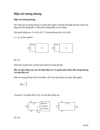 Điện trở tương đương
Điện trở tương đương
Hai mạch gọi là tương đương với nhau khi người ta không thể phân biệt hai mạch này
bằng cách đo dòng điện và hiệu thế ở những đầu ra của chúng.
Hai mạch lưỡng cực A và B ở (H 2.7) tương đương nếu và chỉ nếu:
ia = ib với mọi nguồn v
(H 2.7)
Dưới đây là phát biểu về khái niệm điện trở tương đương:
Bất cứ một lưỡng cực nào chỉ gồm điện trở và nguồn phụ thuộc đều tương đương
với một điện trở.
Điện trở tương đương nhìn từ hai đầu a & b của một lưỡng cực được định nghĩa:
Trong đó v là nguồn bất kỳ nối vào hai đầu lưỡng cực.
(H 2.8)
36/282
 