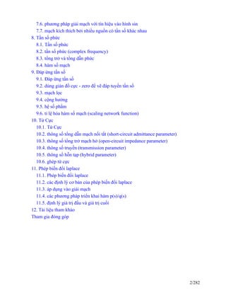 7.6. phương pháp giải mạch với tín hiệu vào hình sin
7.7. mạch kích thích bởi nhiều nguồn có tần số khác nhau
8. Tần số phức
8.1. Tần số phức
8.2. tần số phức (complex frequency)
8.3. tổng trở và tổng dẫn phức
8.4. hàm số mạch
9. Đáp ứng tần số
9.1. Đáp ứng tần số
9.2. dùng giản đồ cực - zero để vẽ đáp tuyến tần số
9.3. mạch lọc
9.4. cộng hưởng
9.5. hệ số phẩm
9.6. tỉ lệ hóa hàm số mạch (scaling network function)
10. Tứ Cực
10.1. Tứ Cực
10.2. thông số tổng dẫn mạch nối tắt (short-circuit admittance parameter)
10.3. thông số tổng trở mạch hở (open-circuit impedance parameter)
10.4. thông số truyền (transmission parameter)
10.5. thông số hỗn tạp (hybrid parameter)
10.6. ghép tứ cực
11. Phép biến đổi laplace
11.1. Phép biến đổi laplace
11.2. các định lý cơ bản của phép biến đổi laplace
11.3. áp dụng vào giải mạch
11.4. các phương pháp triển khai hàm p(s)/q(s)
11.5. định lý giá trị đầu và giá trị cuối
12. Tài liệu tham khảo
Tham gia đóng góp
2/282
 