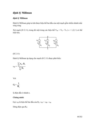 định lý Millman
định lý Millman
Định lý Millman giúp ta tính được hiệu thế hai đầu của một mạch gồm nhiều nhánh mắc
song song.
Xét mạch (H 2.11), trong đó một trong các hiệu thế Vas = Va - Vs ( s = 1,2,3 ) có thể
triệt tiêu.
(H 2.11)
Định lý Millman áp dụng cho mạch (H 2.11) được phát biểu:
Với
là điện dẫn ở nhánh s.
Chứng minh:
Gọi vsb là hiệu thế hai đầu của Rs: vsb = vab - vas
Dòng điện qua Rs:
40/282
 