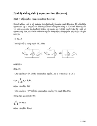 Định lý chồng chất ( superposition theorem)
Định lý chồng chất ( superposition theorem)
Định lý chồng chất là kết quả của tính chất tuyến tính của mạch: Đáp ứng đối với nhiều
nguồn độc lập là tổng số các đáp ứng đối với mỗi nguồn riêng lẻ. Khi tính đáp ứng đối
với một nguồn độc lập, ta phải triệt tiêu các nguồn kia (Nối tắt nguồn hiệu thế và để hở
nguồn dòng điện, tức cắt bỏ nhánh có nguồn dòng điện), riêng nguồn phụ thuộc vẫn giữ
nguyên.
Thí dụ 2.6
Tìm hiệu thế v2 trong mạch (H 2.13a).
(a) (b) (c)
(H 2.13)
- Cho nguồn i3 = 0A (để hở nhánh chứa nguồn 3A), ta có mạch (H 2.13b):
(dùng cầu phân thế)
- Cho nguồn v1 = 0V (nối tắt nhánh chứa nguồn 3V), mạch (H 2.13c).
Dòng điện qua điện trở 6?:
(dùng cầu phân dòng)
42/282
 