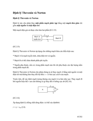 Định lý Thevenin và Norton
Định lý Thevenin và Norton
Định lý này cho phép thay một phần mạch phức tạp bằng một mạch đơn giản chỉ
gồm một nguồn và một điện trở.
Một mạch điện giả sử được chia làm hai phần (H 2.15)
(H 2.15)
Định lý Thevenin và Norton áp dụng cho những mạch thỏa các điều kiện sau:
* Mạch A là mạch tuyến tính, chứa điện trở và nguồn.
* Mạch B có thể chứa thành phần phi tuyến.
* Nguồn phụ thuộc, nếu có, trong phần mạch nào thì chỉ phụ thuộc các đại lượng nằm
trong phần mạch đó.
Định lý Thevenin và Norton cho phép chúng ta sẽ thay mạch A bằng một nguồn và một
điện trở mà không làm thay đổi hệ thức v - i ở hai cực a & b của mạch .
Trước tiên, để xác định mạch tương đương của mạch A ta làm như sau: Thay mạch B
bởi nguồn hiệu thế v sao cho không có gì thay đổi ở lưỡng cực ab (H2.16).
(H 2.16)
Áp dụng định lý chồng chất dòng điện i có thể xác địnhbởi:
i = i1 + isc (2.8)
45/282
 