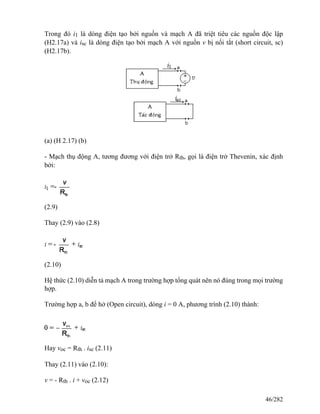 Trong đó i1 là dòng điện tạo bởi nguồn và mạch A đã triệt tiêu các nguồn độc lập
(H2.17a) và isc là dòng điện tạo bởi mạch A với nguồn v bị nối tắt (short circuit, sc)
(H2.17b).
(a) (H 2.17) (b)
- Mạch thụ động A, tương đương với điện trở Rth, gọi là điện trở Thevenin, xác định
bởi:
(2.9)
Thay (2.9) vào (2.8)
(2.10)
Hệ thức (2.10) diễn tả mạch A trong trường hợp tổng quát nên nó đúng trong mọi trường
hợp.
Trường hợp a, b để hở (Open circuit), dòng i = 0 A, phương trình (2.10) thành:
Hay voc = Rth . isc (2.11)
Thay (2.11) vào (2.10):
v = - Rth . i + voc (2.12)
46/282
 