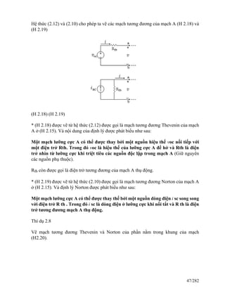 Hệ thức (2.12) và (2.10) cho phép ta vẽ các mạch tương đương của mạch A (H 2.18) và
(H 2.19)
(H 2.18) (H 2.19)
* (H 2.18) được vẽ từ hệ thức (2.12) được gọi là mạch tương đương Thevenin của mạch
A ở (H 2.15). Và nội dung của định lý được phát biểu như sau:
Một mạch lưỡng cực A có thể được thay bởi một nguồn hiệu thế voc nối tiếp với
một điện trở Rth. Trong đó voc là hiệu thế của lưỡng cực A để hở và Rth là điện
trở nhìn từ lưỡng cực khi triệt tiêu các nguồn độc lập trong mạch A (Giữ nguyên
các nguồn phụ thuộc).
Rth còn được gọi là điện trở tương đương của mạch A thụ động.
* (H 2.19) được vẽ từ hệ thức (2.10) được gọi là mạch tương đương Norton của mạch A
ở (H 2.15). Và định lý Norton được phát biểu như sau:
Một mạch lưỡng cực A có thể được thay thế bởi một nguồn dòng điện i sc song song
với điện trở R th . Trong đó i sc là dòng điện ở lưỡng cực khi nối tắt và R th là điện
trở tương đương mạch A thụ động.
Thí dụ 2.8
Vẽ mạch tương đương Thevenin và Norton của phần nằm trong khung của mạch
(H2.20).
47/282
 