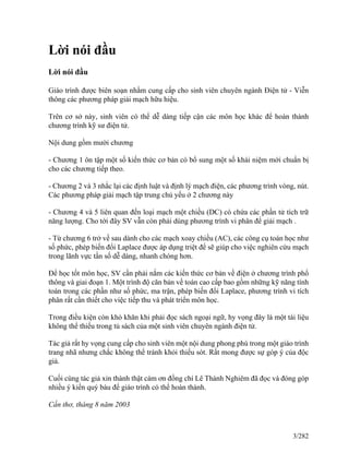 Lời nói đầu
Lời nói đầu
Giáo trình được biên soạn nhằm cung cấp cho sinh viên chuyên ngành Điện tử - Viễn
thông các phương pháp giải mạch hữu hiệu.
Trên cơ sở này, sinh viên có thể dễ dàng tiếp cận các môn học khác để hoàn thành
chương trình kỹ sư điện tử.
Nội dung gồm mười chương
- Chương 1 ôn tập một số kiến thức cơ bản có bổ sung một số khái niệm mới chuẩn bị
cho các chương tiếp theo.
- Chương 2 và 3 nhắc lại các định luật và định lý mạch điện, các phương trình vòng, nút.
Các phương pháp giải mạch tập trung chủ yếu ở 2 chương này
- Chương 4 và 5 liên quan đến loại mạch một chiều (DC) có chứa các phần tử tích trữ
năng lượng. Cho tới đây SV vẫn còn phải dùng phương trình vi phân để giải mạch .
- Từ chương 6 trở về sau dành cho các mạch xoay chiều (AC), các công cụ toán học như
số phức, phép biến đổi Laplace được áp dụng triệt để sẽ giúp cho việc nghiên cứu mạch
trong lãnh vực tần số dễ dàng, nhanh chóng hơn.
Để học tốt môn học, SV cần phải nắm các kiến thức cơ bản về điện ở chương trình phổ
thông và giai đoạn 1. Một trình độ căn bản về toán cao cấp bao gồm những kỹ năng tính
toán trong các phần như số phức, ma trận, phép biến đổi Laplace, phương trình vi tích
phân rất cần thiết cho việc tiếp thu và phát triển môn học.
Trong điều kiện còn khó khăn khi phải đọc sách ngoại ngữ, hy vọng đây là một tài liệu
không thể thiếu trong tủ sách của một sinh viên chuyên ngành điện tử.
Tác giả rất hy vọng cung cấp cho sinh viên một nội dung phong phú trong một giáo trình
trang nhã nhưng chắc không thể tránh khỏi thiếu sót. Rất mong được sự góp ý của độc
giả.
Cuối cùng tác giả xin thành thật cám ơn đồng chí Lê Thành Nghiêm đã đọc và đóng góp
nhiều ý kiến quý báu để giáo trình có thể hoàn thành.
Cần thơ, tháng 8 năm 2003
3/282
 