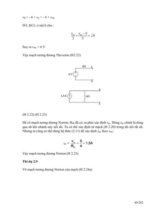 vd = - 6 + vc = - 6 + voc
Đ/L KCL ở nút b cho :
Suy ra voc = 6 V
Vậy mạch tương đương Thevenin (H2.22)
(H 2.22) (H 2.23)
Để có mạch tương đương Norton, Rth đã có, ta phải xác định isc. Dòng isc chính là dòng
qua ab khi nhánh này nối tắt. Ta có thể xác định từ mạch (H 2.20) trong đó nối tắt ab.
Nhưng ta cũng có thể dùng hệ thức (2.11) để xác định isc theo voc:
Vậy mạch tương đương Norton (H 2.23)
Thí dụ 2.9
Vẽ mạch tương đương Norton của mạch (H 2.24a).
49/282
 