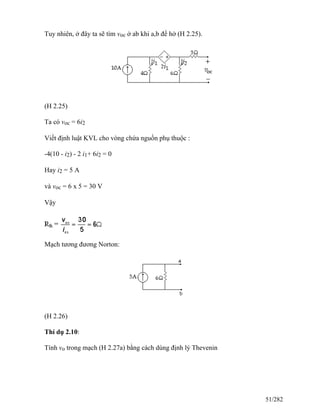 Tuy nhiên, ở đây ta sẽ tìm voc ở ab khi a,b để hở (H 2.25).
(H 2.25)
Ta có voc = 6i2
Viết định luật KVL cho vòng chứa nguồn phụ thuộc :
-4(10 - i2) - 2 i1+ 6i2 = 0
Hay i2 = 5 A
và voc = 6 x 5 = 30 V
Vậy
Mạch tương đương Norton:
(H 2.26)
Thí dụ 2.10:
Tính vo trong mạch (H 2.27a) bằng cách dùng định lý Thevenin
51/282
 