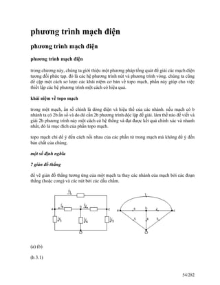 phương trình mạch điện
phương trình mạch điện
phương trình mạch điện
trong chương này, chúng ta giới thiệu một phương pháp tổng quát để giải các mạch điện
tương đối phức tạp. đó là các hệ phương trình nút và phương trình vòng. chúng ta cũng
đề cập một cách sơ lược các khái niệm cơ bản về topo mạch, phần này giúp cho việc
thiết lập các hệ phương trình một cách có hiệu quả.
khái niệm về topo mạch
trong một mạch, ẩn số chính là dòng điện và hiệu thế của các nhánh. nếu mạch có b
nhánh ta có 2b ẩn số và do đó cần 2b phương trình độc lập để giải. làm thế nào để viết và
giải 2b phương trình này một cách có hệ thống và đạt được kết quả chính xác và nhanh
nhất, đó là mục đích của phần topo mạch.
topo mạch chỉ để ý đến cách nối nhau của các phần tử trong mạch mà không để ý đến
bản chất của chúng.
một số định nghĩa
? giản đồ thẳng
để vẽ giản đồ thẳng tương ứng của một mạch ta thay các nhánh của mạch bởi các đoạn
thẳng (hoặc cong) và các nút bởi các dấu chấm.
(a) (b)
(h 3.1)
54/282
 