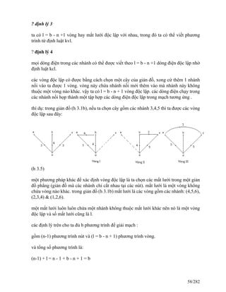 ? định lý 3
ta có l = b - n +1 vòng hay mắt lưới độc lập với nhau, trong đó ta có thể viết phương
trình từ định luật kvl.
? định lý 4
mọi dòng điện trong các nhánh có thể được viết theo l = b - n +1 dòng điện độc lập nhờ
định luật kcl.
các vòng độc lập có được bằng cách chọn một cây của giản đồ, xong cứ thêm 1 nhánh
nối vào ta được 1 vòng. vòng này chứa nhánh nối mới thêm vào mà nhánh này không
thuộc một vòng nào khác. vậy ta có l = b - n + 1 vòng độc lập. các dòng điện chạy trong
các nhánh nối họp thành một tập hợp các dòng điện độc lập trong mạch tương ứng .
thí dụ: trong giản đồ (h 3.1b), nếu ta chọn cây gồm các nhánh 3,4,5 thì ta được các vòng
độc lập sau đây:
(h 3.5)
một phương pháp khác để xác định vòng độc lập là ta chọn các mắt lưới trong một giản
đồ phẳng (giản đồ mà các nhánh chỉ cắt nhau tại các nút). mắt lưới là một vòng không
chứa vòng nào khác. trong giản đồ (h 3.1b) mắt lưới là các vòng gồm các nhánh: (4,5,6),
(2,3,4) & (1,2,6).
một mắt lưới luôn luôn chứa một nhánh không thuộc mắt lưới khác nên nó là một vòng
độc lập và số mắt lưới cũng là l.
các định lý trên cho ta đủ b phương trình để giải mạch :
gồm (n-1) phương trình nút và (l = b - n + 1) phương trình vòng.
và tổng số phương trình là:
(n-1) + l = n - 1 + b - n + 1 = b
58/282
 