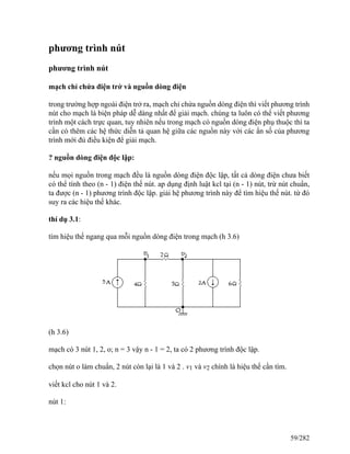 phương trình nút
phương trình nút
mạch chỉ chứa điện trở và nguồn dòng điện
trong trường hợp ngoài điện trở ra, mạch chỉ chứa nguồn dòng điện thì viết phương trình
nút cho mạch là biện pháp dễ dàng nhất để giải mạch. chúng ta luôn có thể viết phương
trình một cách trực quan, tuy nhiên nếu trong mạch có nguồn dòng điện phụ thuộc thì ta
cần có thêm các hệ thức diễn tả quan hệ giữa các nguồn này với các ẩn số của phương
trình mới đủ điều kiện để giải mạch.
? nguồn dòng điện độc lập:
nếu mọi nguồn trong mạch đều là nguồn dòng điện độc lập, tất cả dòng điện chưa biết
có thể tính theo (n - 1) điện thế nút. ap dụng định luật kcl tại (n - 1) nút, trừ nút chuẩn,
ta được (n - 1) phương trình độc lập. giải hệ phương trình này để tìm hiệu thế nút. từ đó
suy ra các hiệu thế khác.
thí dụ 3.1:
tìm hiệu thế ngang qua mỗi nguồn dòng điện trong mạch (h 3.6)
(h 3.6)
mạch có 3 nút 1, 2, o; n = 3 vậy n - 1 = 2, ta có 2 phương trình độc lập.
chọn nút o làm chuẩn, 2 nút còn lại là 1 và 2 . v1 và v2 chính là hiệu thế cần tìm.
viết kcl cho nút 1 và 2.
nút 1:
59/282
 
