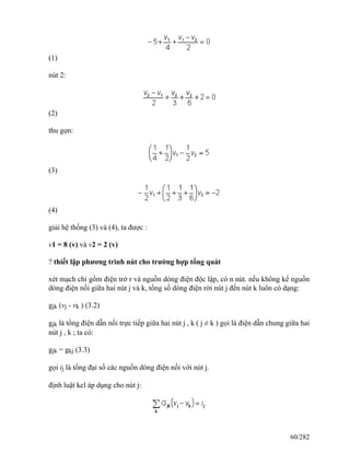 (1)
nút 2:
(2)
thu gọn:
(3)
(4)
giải hệ thống (3) và (4), ta được :
v1 = 8 (v) và v2 = 2 (v)
? thiết lập phương trình nút cho trường hợp tổng quát
xét mạch chỉ gồm điện trở r và nguồn dòng điện độc lập, có n nút. nếu không kể nguồn
dòng điện nối giữa hai nút j và k, tổng số dòng điện rời nút j đến nút k luôn có dạng:
gjk (vj - vk ) (3.2)
gjk là tổng điện dẫn nối trực tiếp giữa hai nút j , k ( j ≠ k ) gọi là điện dẫn chung giữa hai
nút j , k ; ta có:
gjk = gkj (3.3)
gọi ij là tổng đại số các nguồn dòng điện nối với nút j.
định luật kcl áp dụng cho nút j:
60/282
 