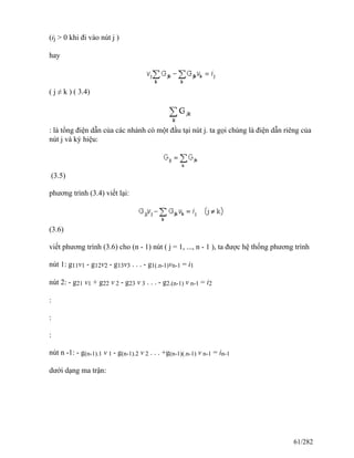 (ij > 0 khi đi vào nút j )
hay
( j ≠ k ) ( 3.4)
: là tổng điện dẫn của các nhánh có một đầu tại nút j. ta gọi chúng là điện dẫn riêng của
nút j và ký hiệu:
(3.5)
phương trình (3.4) viết lại:
(3.6)
viết phương trình (3.6) cho (n - 1) nút ( j = 1, ..., n - 1 ), ta được hệ thống phương trình
nút 1: g11v1 - g12v2 - g13v3 . . . - g1(.n-1)vn-1 = i1
nút 2: - g21 v1 + g22 v 2 - g23 v 3 . . . - g2.(n-1) v n-1 = i2
:
:
:
nút n -1: - g(n-1).1 v 1 - g(n-1).2 v 2 . . . +g(n-1)(.n-1) v n-1 = in-1
dưới dạng ma trận:
61/282
 