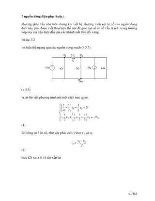 ? nguồn dòng điện phụ thuộc :
phương pháp vẫn như trên nhưng khi viết hệ phương trình nút trị số của nguồn dòng
điện này phải được viết theo hiệu thế nút để giới hạn số ẩn số vẫn là n-1. trong trường
hợp này ma trận điện dẫn của các nhánh mất tính đối xứng.
thí dụ: 3.2
tín hiệu thế ngang qua các nguồn trong mạch (h 3.7).
(h 3.7)
ta có thể viết phương trình nút một cách trực quan:
(1)
hệ thống có 3 ẩn số, như vậy phải viết i3 theo v1 và v2.
(2)
thay (2) vào (1) và sắp xếp lại
63/282
 
