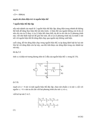 suy ra :
v 2 = - 114 (v)
mạch chỉ chứa điện trở và nguồn hiệu thế
? nguồn hiệu thế độc lập
nếu một nhánh của mạch là 1 nguồn hiệu thế độc lập, dòng điện trong nhánh đó không
thể tính dễ dàng theo hiệu thế nút như trước. vì hiệu thế của nguồn không còn là ẩn số
nên chỉ còn (n-2) thay vì (n-1) hiệu thế chưa biết, do đó ta chỉ cần (n-2) phương trình
nút, viết nhờ định luật kcl để giải bài toán. để có (n-2) phương trình này ta tránh 2 nút
nối với nguồn hiệu thế thì dòng điện chạy qua nguồn này không xuất hiện.
cuối cùng, để tìm dòng điện chạy trong nguồn hiệu thế, ta áp dụng định luật kcl tại nút
liên hệ với dòng điện còn lại này, sau khi tính được các dòng điện trong các nhánh tại
nút này.
thí dụ 3.4
tính v4 và điện trở tương đương nhìn từ 2 đầu của nguồn hiệu thế v1 trong (h 3.9).
(h 3.9)
mạch có n = 4 nút và một nguồn hiệu thế độc lập. chọn nút chuẩn o và nút v1 nối với
nguồn v1 = 6 v nên ta chỉ cần viết hai phương trình cho nút v2 và v3.
viết kcl tại nút 2 và 3.
(1)
65/282
 