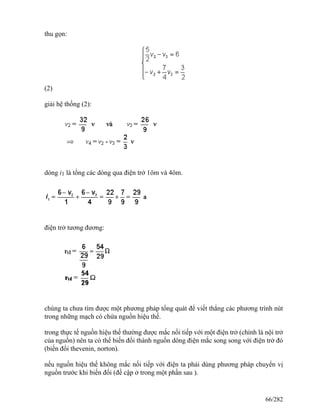 thu gọn:
(2)
giải hệ thống (2):
dòng i1 là tổng các dòng qua điện trở 1ôm và 4ôm.
điện trở tương đương:
chúng ta chưa tìm được một phương pháp tổng quát để viết thẳng các phương trình nút
trong những mạch có chứa nguồn hiệu thế.
trong thực tế nguồn hiệu thế thường được mắc nối tiếp với một điện trở (chính là nội trở
của nguồn) nên ta có thể biến đổi thành nguồn dòng điện mắc song song với điện trở đó
(biến đổi thevenin, norton).
nếu nguồn hiệu thế không mắc nối tiếp với điện ta phải dùng phương pháp chuyển vị
nguồn trước khi biến đổi (đề cập ở trong một phần sau ).
66/282
 