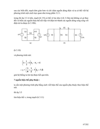 sau các biến đổi, mạch đơn giản hơn và chỉ chứa nguồn dòng điện và ta có thể viết hệ
phương trình một cách trực quan như trong phần 3.2.1.
trong thí dụ 3.3 ở trên, mạch (h 3.9) có thể vẽ lại như ở (h 3.10a) mà không có gì thay
đổi và biến các nguồn hiệu thế nối tiếp với điện trở thành các nguồn dòng song song với
điện trở ta được (h 3.10b).
(h 3.10)
và phương trình nút:
giải hệ thống ta tìm lại được kết quả trên.
? nguồn hiệu thế phụ thuộc :
ta cần một phương trình phụ bằng cách viết hiệu thế của nguồn phụ thuộc theo hiệu thế
nút.
thí dụ 3.5
tìm hiệu thế v1 trong mạch (h 3.11)
67/282
 
