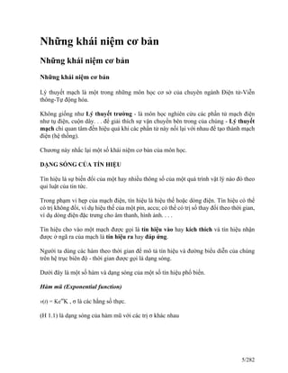 Những khái niệm cơ bản
Những khái niệm cơ bản
Những khái niệm cơ bản
Lý thuyết mạch là một trong những môn học cơ sở của chuyên ngành Điện tử-Viễn
thông-Tự động hóa.
Không giống như Lý thuyết trường - là môn học nghiên cứu các phần tử mạch điện
như tụ điện, cuộn dây. . . để giải thích sự vận chuyển bên trong của chúng - Lý thuyết
mạch chỉ quan tâm đến hiệu quả khi các phần tử này nối lại với nhau để tạo thành mạch
điện (hệ thống).
Chương này nhắc lại một số khái niệm cơ bản của môn học.
DẠNG SÓNG CỦA TÍN HIỆU
Tín hiệu là sự biến đổi của một hay nhiều thông số của một quá trình vật lý nào đó theo
qui luật của tin tức.
Trong phạm vi hẹp của mạch điện, tín hiệu là hiệu thế hoặc dòng điện. Tín hiệu có thể
có trị không đổi, ví dụ hiệu thế của một pin, accu; có thể có trị số thay đổi theo thời gian,
ví dụ dòng điện đặc trưng cho âm thanh, hình ảnh. . . .
Tín hiệu cho vào một mạch được gọi là tín hiệu vào hay kích thích và tín hiệu nhận
được ở ngã ra của mạch là tín hiệu ra hay đáp ứng.
Người ta dùng các hàm theo thời gian để mô tả tín hiệu và đường biểu diễn của chúng
trên hệ trục biên độ - thời gian được gọi là dạng sóng.
Dưới đây là một số hàm và dạng sóng của một số tín hiệu phổ biến.
Hàm mũ (Exponential function)
v(t) = Keσt
K , σ là các hằng số thực.
(H 1.1) là dạng sóng của hàm mũ với các trị σ khác nhau
5/282
 