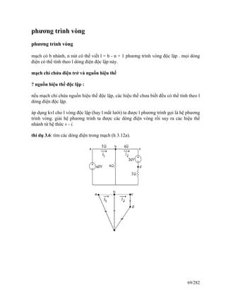 phương trình vòng
phương trình vòng
mạch có b nhánh, n nút có thể viết l = b - n + 1 phương trình vòng độc lập . mọi dòng
điện có thể tính theo l dòng điện độc lập này.
mạch chỉ chứa điện trở và nguồn hiệu thế
? nguồn hiệu thế độc lập :
nếu mạch chỉ chứa nguồn hiệu thế độc lập, các hiệu thế chưa biết đều có thể tính theo l
dòng điện độc lập.
áp dụng kvl cho l vòng độc lập (hay l mắt lưới) ta được l phương trình gọi là hệ phương
trình vòng. giải hệ phương trình ta được các dòng điện vòng rồi suy ra các hiệu thế
nhánh từ hệ thức v - i.
thí dụ 3.6: tìm các dòng điện trong mạch (h 3.12a).
69/282
 