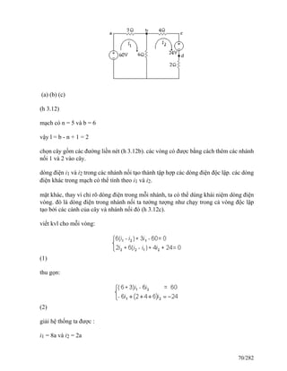 (a) (b) (c)
(h 3.12)
mạch có n = 5 và b = 6
vậy l = b - n + 1 = 2
chọn cây gồm các đường liền nét (h 3.12b). các vòng có được bằng cách thêm các nhánh
nối 1 và 2 vào cây.
dòng điện i1 và i2 trong các nhánh nối tạo thành tập hợp các dòng điện độc lập. các dòng
điện khác trong mạch có thể tính theo i1 và i2.
mặt khác, thay vì chỉ rõ dòng điện trong mỗi nhánh, ta có thể dùng khái niệm dòng điện
vòng. đó là dòng điện trong nhánh nối ta tưởng tượng như chạy trong cả vòng độc lập
tạo bởi các cành của cây và nhánh nối đó (h 3.12c).
viết kvl cho mỗi vòng:
(1)
thu gọn:
(2)
giải hệ thống ta được :
i1 = 8a và i2 = 2a
70/282
 