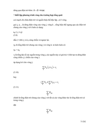 dòng qua điện trở 6ôm: i1 - i2 = 6 (a)
? thiết lập phương trình vòng cho trường hợp tổng quát
coi mạch chỉ chứa điện trở và nguồn hiệu thế độc lập , có l vòng.
gọi ij, ik ...là dòng điện vòng của vòng j, vòng k ...tổng hiệu thế ngang qua các điện trở
chung của vòng j và k luôn có dạng:
(3.8)
dấu (+) khi ij và ik cùng chiều và ngược lại.
rjk là tổng điện trở chung của vòng j và vòng k. ta luôn luôn có:
rjk = rkj
vj là tổng đại số các nguồn trong vòng j, các nguồn này có giá trị (+) khi tạo ra dòng điện
cùng chiều ij ( chiều của vòng ).
áp dụng kvl cho vòng j:
(3.10)
hay
(3.11)
chính là tổng điện trở chung của vòng j với tất cả các vòng khác tức là tổng điện trở có
trong vòng j.
đặt
71/282
 