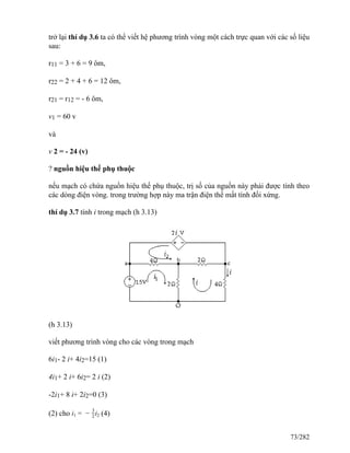 trở lại thí dụ 3.6 ta có thể viết hệ phương trình vòng một cách trực quan với các số liệu
sau:
r11 = 3 + 6 = 9 ôm,
r22 = 2 + 4 + 6 = 12 ôm,
r21 = r12 = - 6 ôm,
v1 = 60 v
và
v 2 = - 24 (v)
? nguồn hiệu thế phụ thuộc
nếu mạch có chứa nguồn hiệu thế phụ thuộc, trị số của nguồn này phải được tính theo
các dòng điện vòng. trong trường hợp này ma trận điện thế mất tính đối xứng.
thí dụ 3.7 tính i trong mạch (h 3.13)
(h 3.13)
viết phương trình vòng cho các vòng trong mạch
6i1- 2 i+ 4i2=15 (1)
4i1+ 2 i+ 6i2= 2 i (2)
-2i1+ 8 i+ 2i2=0 (3)
(2) cho i1 = −
3
2i2 (4)
73/282
 