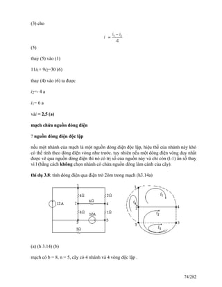 (3) cho
(5)
thay (5) vào (1)
11i1+ 9i2=30 (6)
thay (4) vào (6) ta được
i2=- 4 a
i1= 6 a
vài = 2,5 (a)
mạch chứa nguồn dòng điện
? nguồn dòng điện độc lập
nếu một nhánh của mạch là một nguồn dòng điện độc lập, hiệu thế của nhánh này khó
có thể tính theo dòng điện vòng như trước. tuy nhiên nếu một dòng điện vòng duy nhất
được vẽ qua nguồn dòng điện thì nó có trị số của nguồn này và chỉ còn (l-1) ẩn số thay
vì l (bằng cách không chọn nhánh có chứa nguồn dòng làm cành của cây).
thí dụ 3.8: tính dòng điện qua điện trở 2ôm trong mạch (h3.14a)
(a) (h 3.14) (b)
mạch có b = 8, n = 5, cây có 4 nhánh và 4 vòng độc lập .
74/282
 