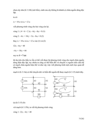 chọn cây như (h 3.14b) (nét liền), cành của cây không là nhánh có chứa nguồn dòng độc
lập.
ta có:
i3 = 10 a và i4 = 12 a
viết phương trình vòng cho hai vòng còn lại.
vòng 1: ( 4 + 6 + 2 )i1 - 6i2 - 4i4 = 0 (1)
vòng 2: - 6i1 + 18i2 + 3i3 - 8i4 = 0 (2)
thay i3 = 10 a và i4 = 12 a vào (1) và (2)
12i1 - 6i2 = 48
- 6i1 + 18i2 = 66
suy ra i1 = 7 (a)
thí dụ trên cho thấy ta vẫn có thể viết được hệ phương trình vòng cho mạch chứa nguồn
dòng điện độc lập. tuy nhiên ta cũng có thể biến đổi và chuyển vị nguồn (nếu cần) để
có mạch chứa nguồn hiệu thế và như vậy việc viết phương trình một cách trực quan dễ
dàng hơn.
mạch ở (h 3.14a) có thể chuyển dời và biến đổi nguồn để được mạch (h 3.15) dưới đây.
(a) (h 3.15) (b)
với mạch (h 3.15b), ta viết hệ phương trình vòng.
vòng 1: 12i1 - 6i2 = 48
75/282
 