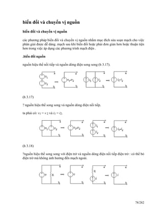 biến đổi và chuyển vị nguồn
biến đổi và chuyển vị nguồn
các phương pháp biến đổi và chuyển vị nguồn nhằm mục đích sửa soạn mạch cho việc
phân giải được dễ dàng. mạch sau khi biến đổi hoặc phải đơn giản hơn hoặc thuận tiện
hơn trong việc áp dụng các phương trình mạch điện .
.biến đổi nguồn
nguồn hiệu thế nối tiếp và nguồn dòng điện song song (h 3.17).
(h 3.17)
? nguồn hiệu thế song song và nguồn dòng điện nối tiếp.
ta phải có: v1 = v 2 và i1 = i2.
(h 3.18)
?nguồn hiệu thế song song với điện trở và nguồn dòng điện nối tiếp điện trở : có thể bỏ
điện trở mà không ảnh hưởng đến mạch ngoài.
78/282
 